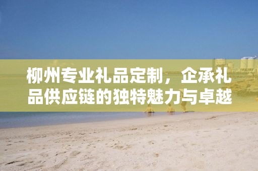 柳州专业礼品定制，企承礼品供应链的独特魅力与卓越服务